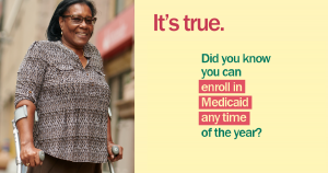 Image of an African American woman using forearm crutches and the message “It’s true. Did you know you can enroll in Medicaid any time of the year?”