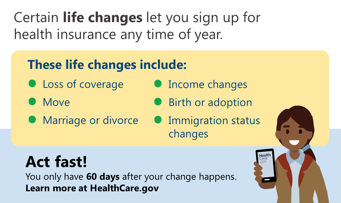 Cartoon graphic of a woman holding a cell phone which says health care.gov with the message that certain life changes let you sign up for health insurance any time of year. These life changes include loss of coverage, move, marriage or divorce, income changes, birth or adoption, and immigration status changes and that people need to act fast as you only have 60 days after your change happens.