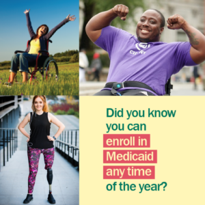 A collage of people including two using wheelchair and a woman with a prosthetic leg with message "Did you know you can enroll in Medicaid any time of the year?"