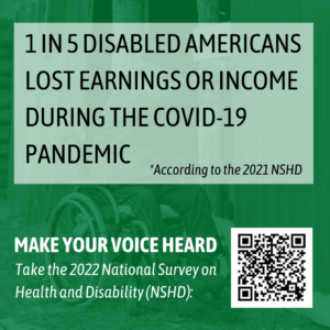 Graphic with a QR code and the message 1 in 5 disabled Americans lost earnings or income during the COVID-19 pandemic according to the 2021 NSHD. Make your voice heard and take the 2022 national survey on health and disability (NSHD).