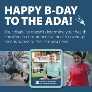 Graphic image which includes a collage of people with varying disabilities and the message “Happy B-Day to the ADA! Your disability doesn’t determine your health. Enrolling in comprehensive health coverage means access to the care you need”.