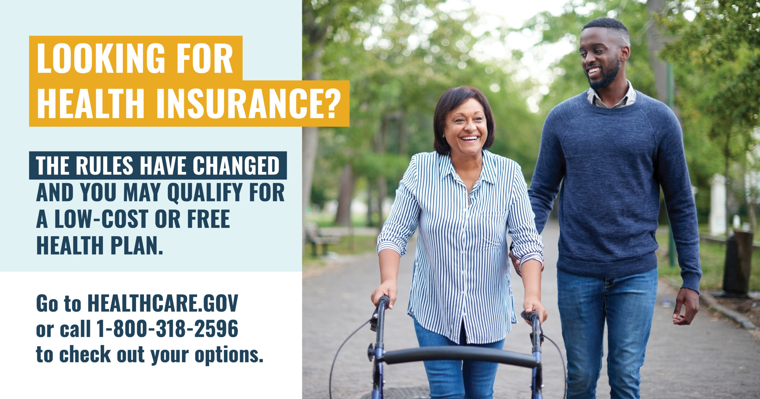 A woman with a walker walking next to a younger man who is assisting her with the message “Looking for health insurance? The rules have changed and you may qualify for a low-cost or free health plan. Go to healthcare.gov or call 1-800-318-2596 to check out your options”.