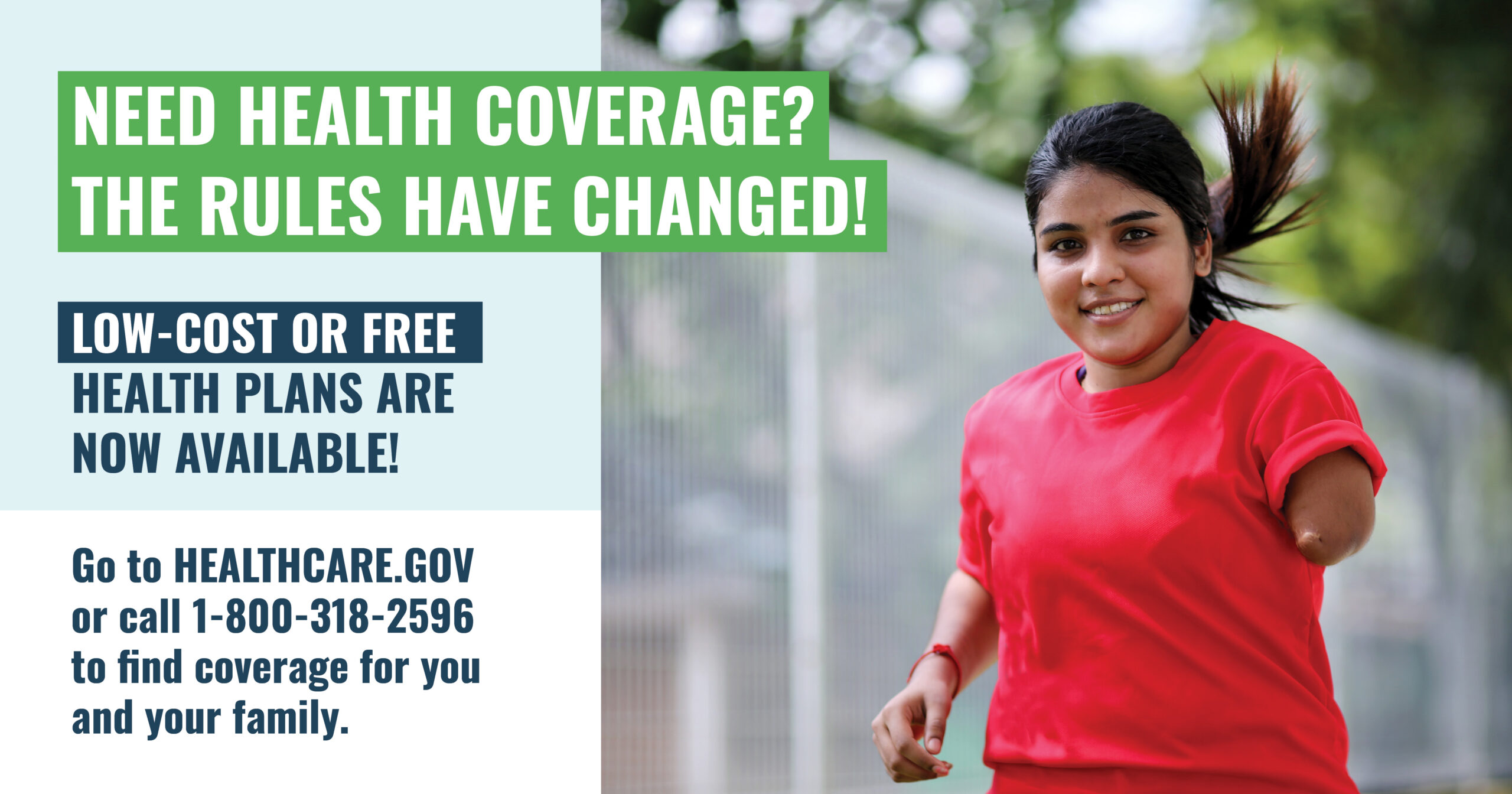 A young woman who is missing an arm is running with the message “Need health care coverage? The rules have changed! Low-cost or free health plans are now available! Go to healthcare.gov or call 1-800-318-2596 to find coverage for you and your family."