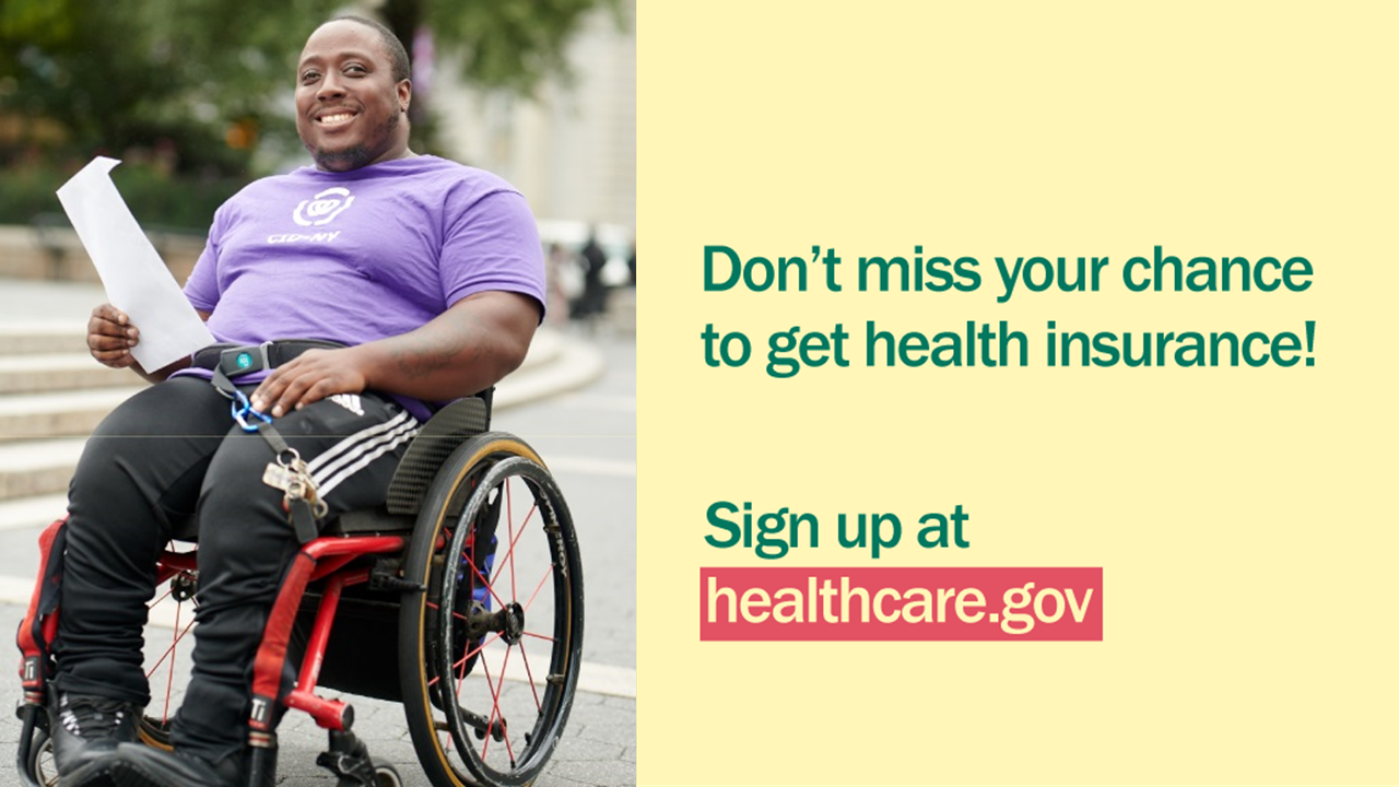 Photo of younger African American man in a wheelchair holding a piece of paper and message “Don’t miss your chance to get health insurance! Sign up at healthcare.gov.”