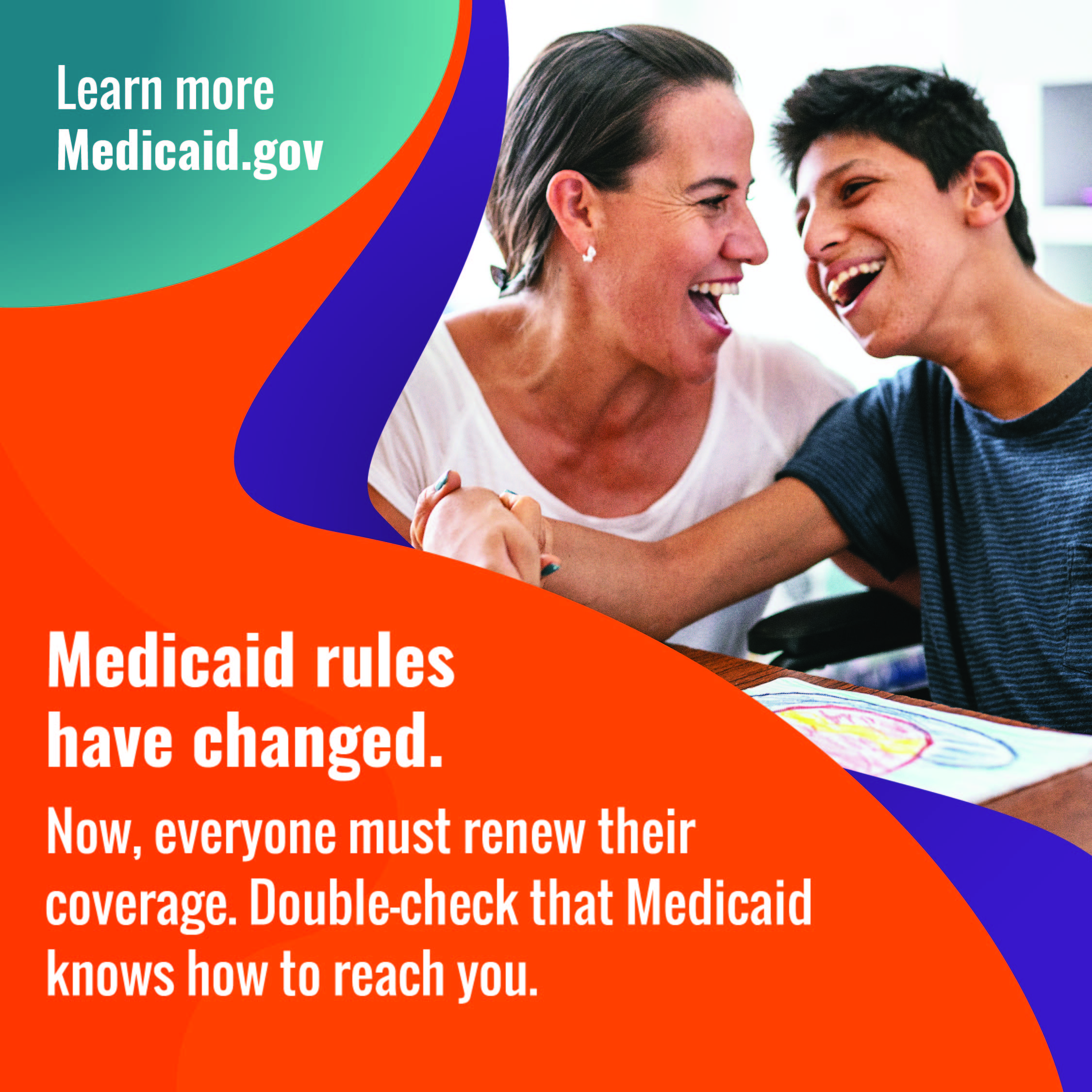 Photo of a woman and younger man in a wheelchair, smiling at each other with the message Medicaid rules have changed. Now, everyone must renew their coverage. Double check that Medicaid knows how to reach you. Learn more Medicaid.gov.